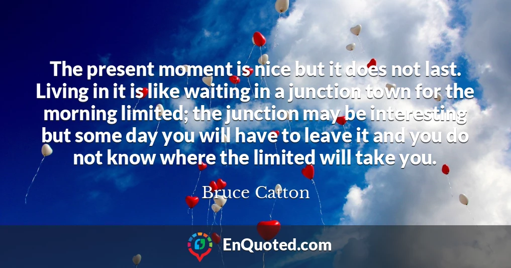 The present moment is nice but it does not last. Living in it is like waiting in a junction town for the morning limited; the junction may be interesting but some day you will have to leave it and you do not know where the limited will take you.