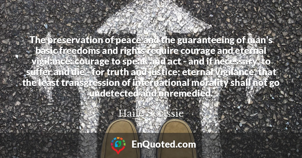 The preservation of peace and the guaranteeing of man's basic freedoms and rights require courage and eternal vigilance: courage to speak and act - and if necessary, to suffer and die - for truth and justice; eternal vigilance, that the least transgression of international morality shall not go undetected and unremedied.