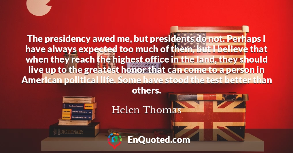 The presidency awed me, but presidents do not. Perhaps I have always expected too much of them, but I believe that when they reach the highest office in the land, they should live up to the greatest honor that can come to a person in American political life. Some have stood the test better than others.