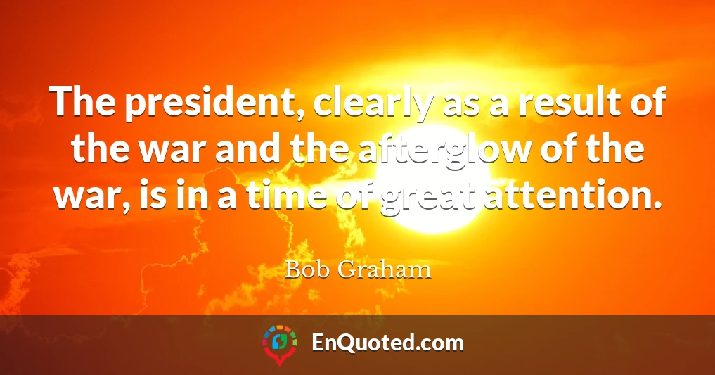 The president, clearly as a result of the war and the afterglow of the war, is in a time of great attention.