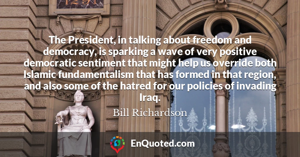 The President, in talking about freedom and democracy, is sparking a wave of very positive democratic sentiment that might help us override both Islamic fundamentalism that has formed in that region, and also some of the hatred for our policies of invading Iraq.