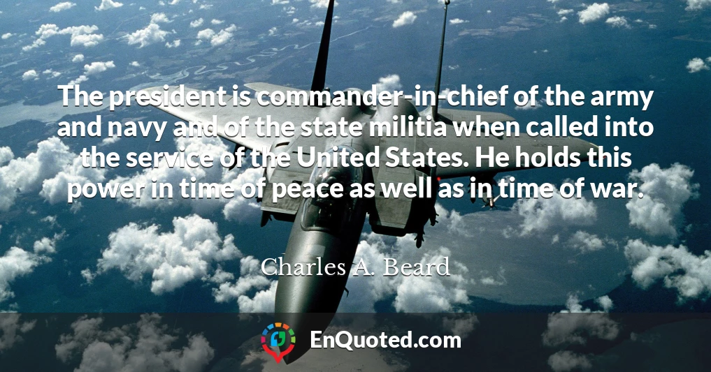 The president is commander-in-chief of the army and navy and of the state militia when called into the service of the United States. He holds this power in time of peace as well as in time of war.