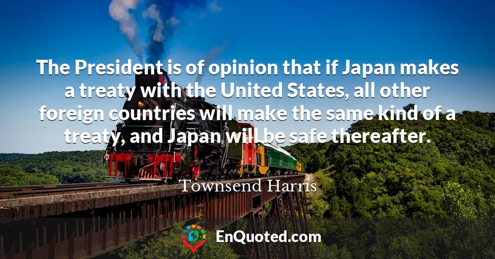 The President is of opinion that if Japan makes a treaty with the United States, all other foreign countries will make the same kind of a treaty, and Japan will be safe thereafter.