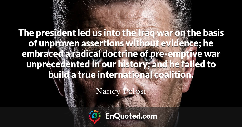 The president led us into the Iraq war on the basis of unproven assertions without evidence; he embraced a radical doctrine of pre-emptive war unprecedented in our history; and he failed to build a true international coalition.