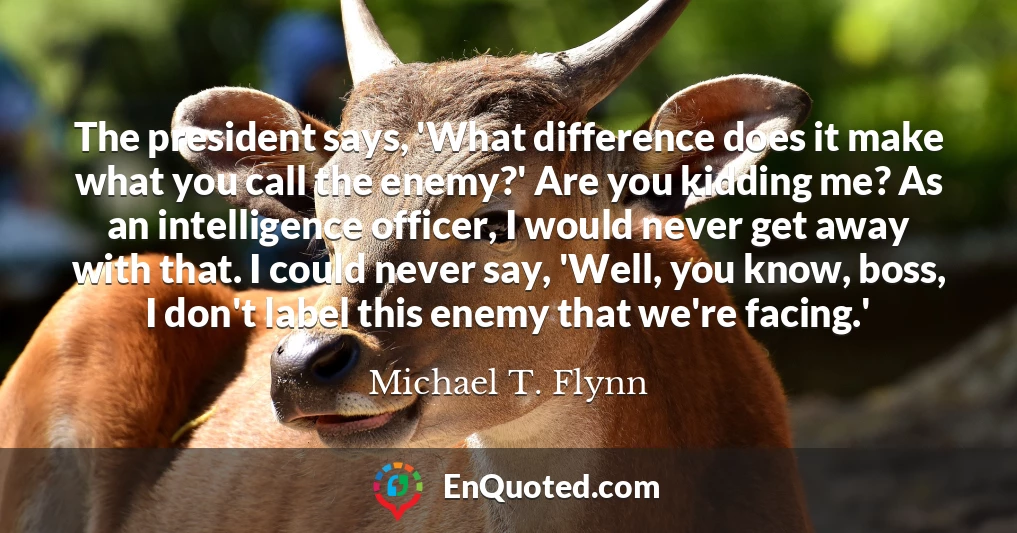 The president says, 'What difference does it make what you call the enemy?' Are you kidding me? As an intelligence officer, I would never get away with that. I could never say, 'Well, you know, boss, I don't label this enemy that we're facing.'