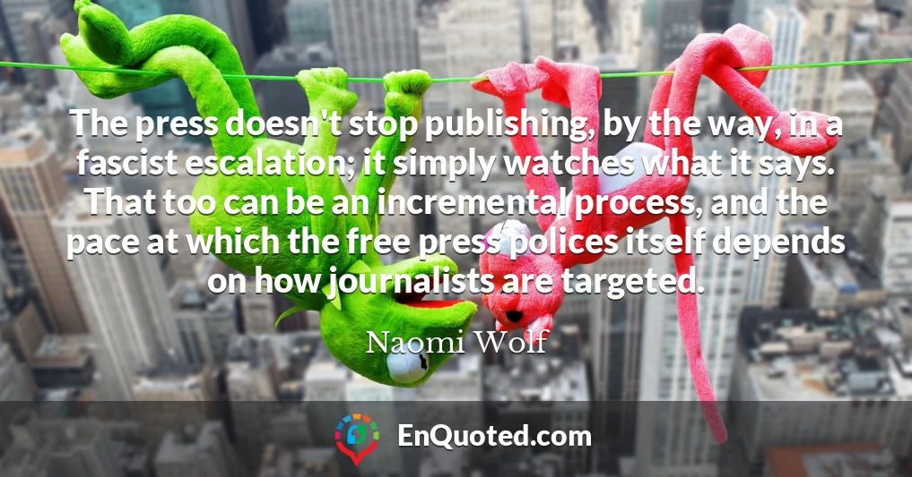 The press doesn't stop publishing, by the way, in a fascist escalation; it simply watches what it says. That too can be an incremental process, and the pace at which the free press polices itself depends on how journalists are targeted.