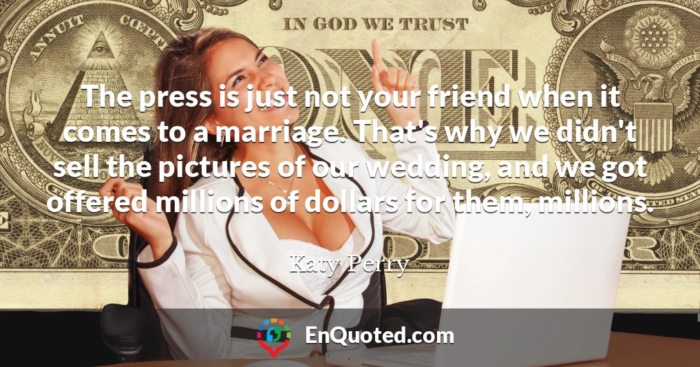 The press is just not your friend when it comes to a marriage. That's why we didn't sell the pictures of our wedding, and we got offered millions of dollars for them, millions.