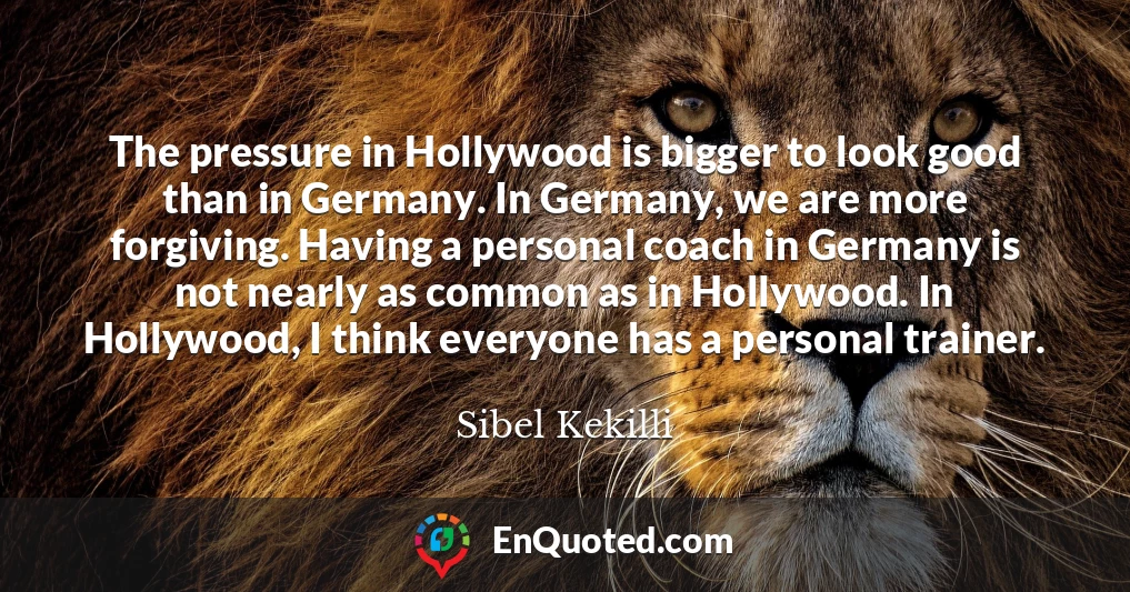 The pressure in Hollywood is bigger to look good than in Germany. In Germany, we are more forgiving. Having a personal coach in Germany is not nearly as common as in Hollywood. In Hollywood, I think everyone has a personal trainer.