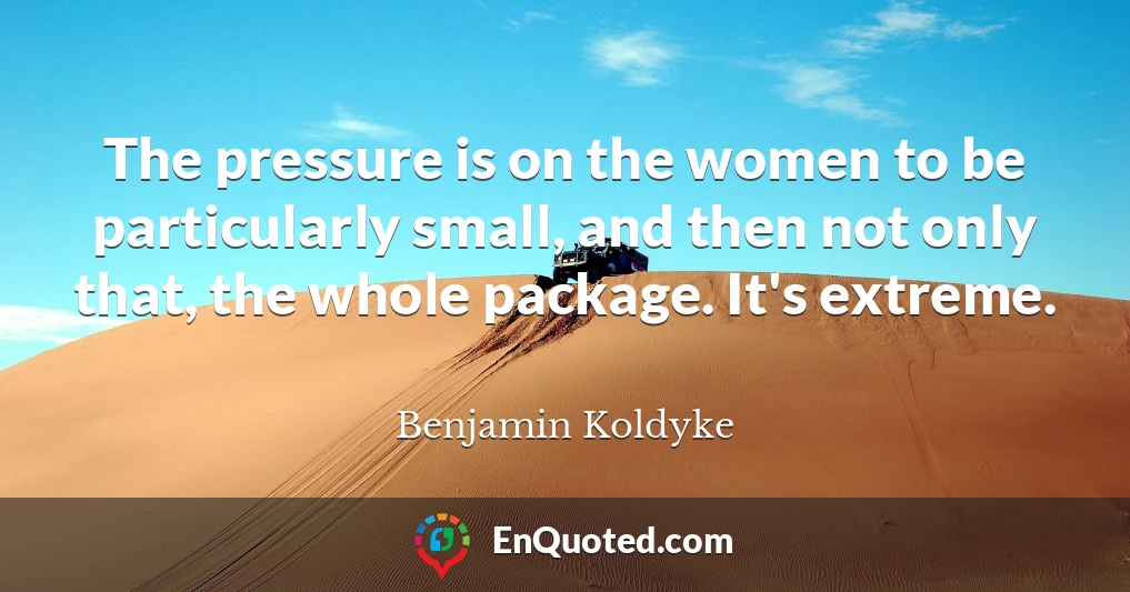 The pressure is on the women to be particularly small, and then not only that, the whole package. It's extreme.