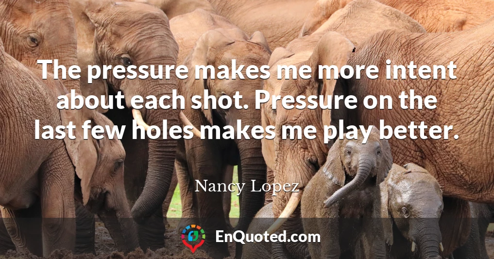 The pressure makes me more intent about each shot. Pressure on the last few holes makes me play better.