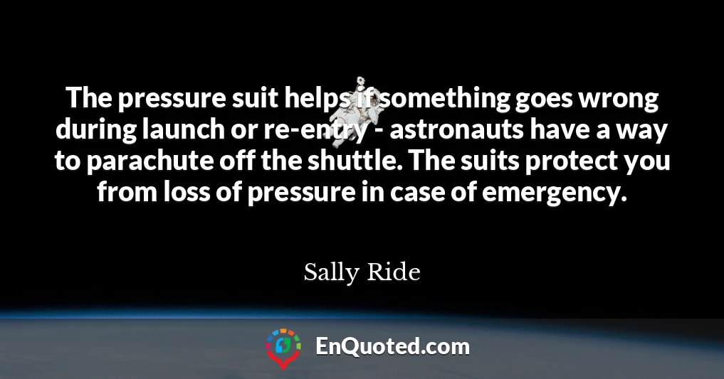 The pressure suit helps if something goes wrong during launch or re-entry - astronauts have a way to parachute off the shuttle. The suits protect you from loss of pressure in case of emergency.