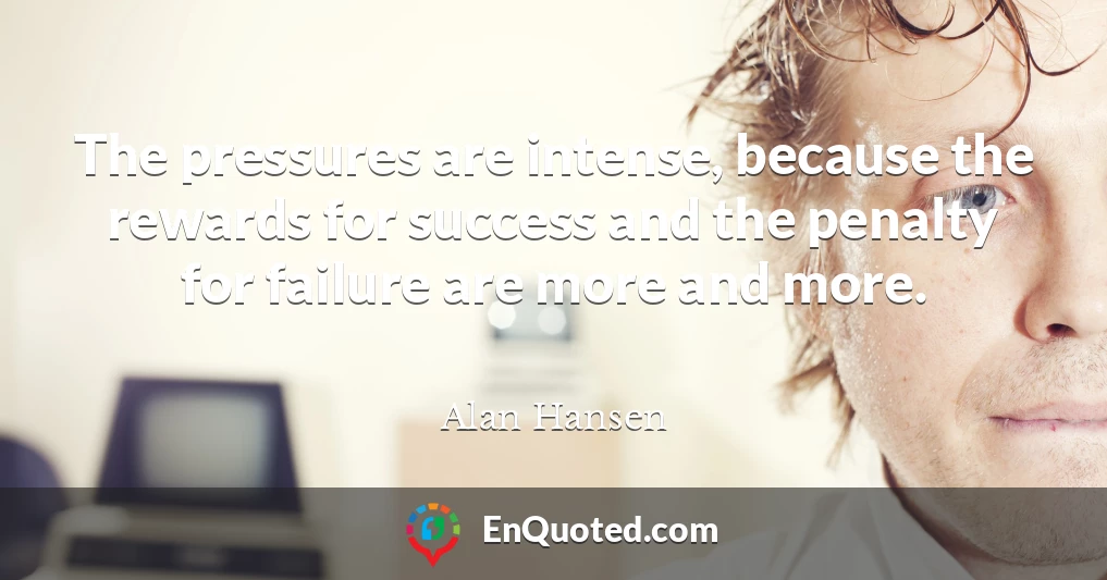 The pressures are intense, because the rewards for success and the penalty for failure are more and more.
