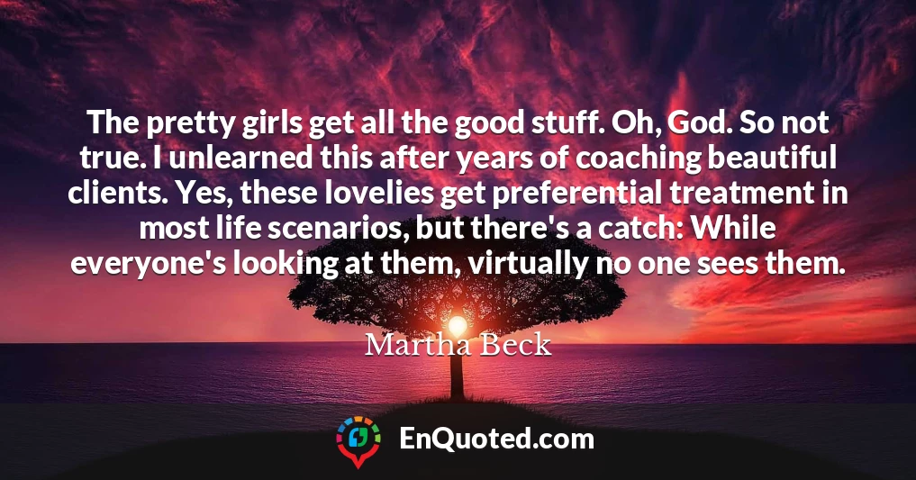 The pretty girls get all the good stuff. Oh, God. So not true. I unlearned this after years of coaching beautiful clients. Yes, these lovelies get preferential treatment in most life scenarios, but there's a catch: While everyone's looking at them, virtually no one sees them.