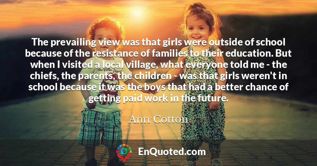 The prevailing view was that girls were outside of school because of the resistance of families to their education. But when I visited a local village, what everyone told me - the chiefs, the parents, the children - was that girls weren't in school because it was the boys that had a better chance of getting paid work in the future.