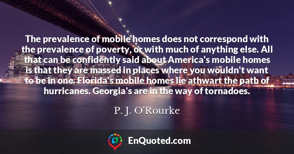The prevalence of mobile homes does not correspond with the prevalence of poverty, or with much of anything else. All that can be confidently said about America's mobile homes is that they are massed in places where you wouldn't want to be in one. Florida's mobile homes lie athwart the path of hurricanes. Georgia's are in the way of tornadoes.