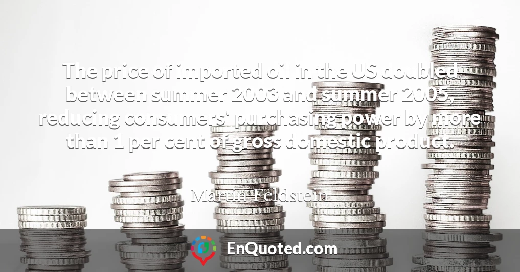 The price of imported oil in the US doubled between summer 2003 and summer 2005, reducing consumers' purchasing power by more than 1 per cent of gross domestic product.