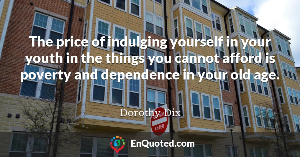The price of indulging yourself in your youth in the things you cannot afford is poverty and dependence in your old age.