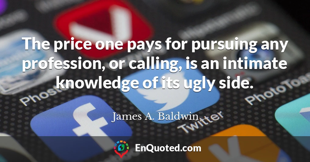 The price one pays for pursuing any profession, or calling, is an intimate knowledge of its ugly side.