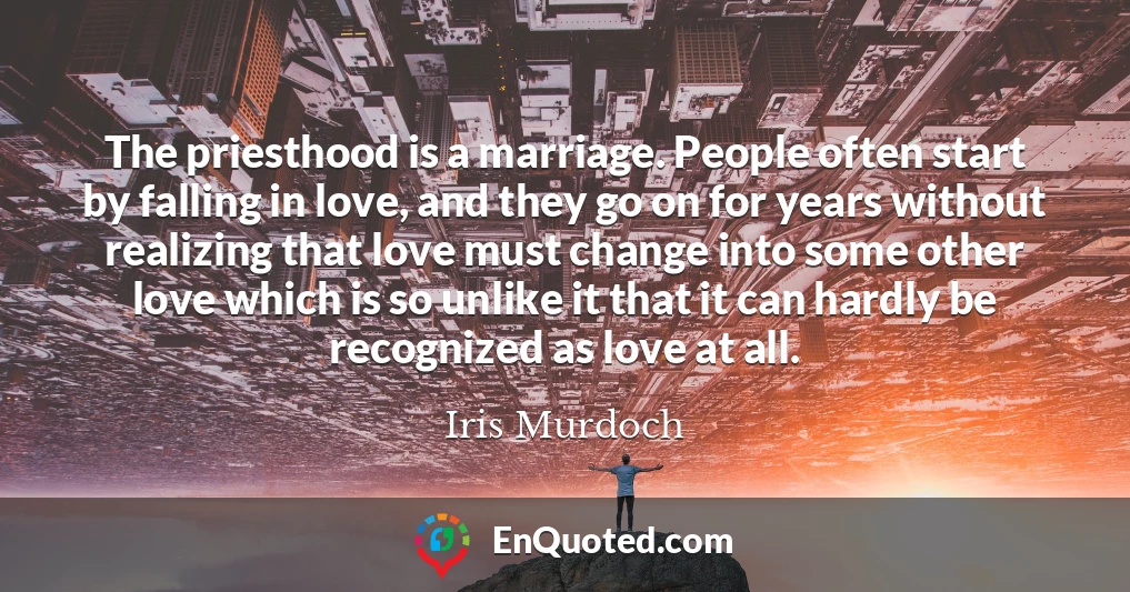 The priesthood is a marriage. People often start by falling in love, and they go on for years without realizing that love must change into some other love which is so unlike it that it can hardly be recognized as love at all.