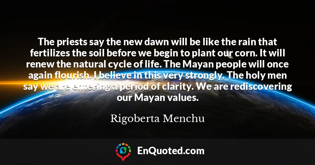 The priests say the new dawn will be like the rain that fertilizes the soil before we begin to plant our corn. It will renew the natural cycle of life. The Mayan people will once again flourish. I believe in this very strongly. The holy men say we are entering a period of clarity. We are rediscovering our Mayan values.