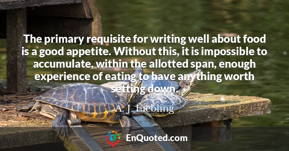 The primary requisite for writing well about food is a good appetite. Without this, it is impossible to accumulate, within the allotted span, enough experience of eating to have anything worth setting down.