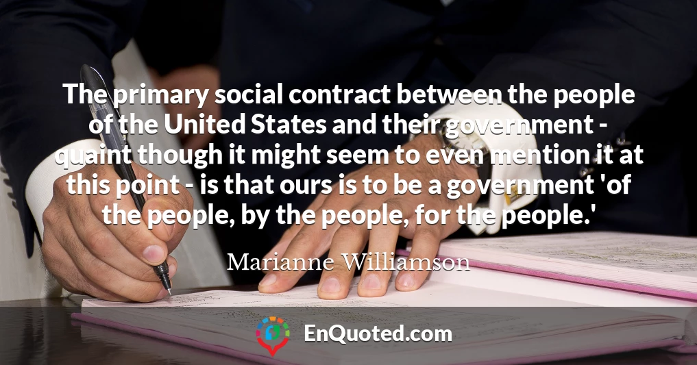The primary social contract between the people of the United States and their government - quaint though it might seem to even mention it at this point - is that ours is to be a government 'of the people, by the people, for the people.'