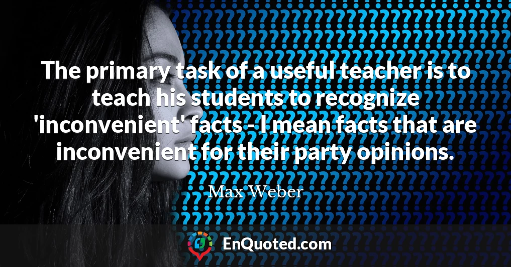 The primary task of a useful teacher is to teach his students to recognize 'inconvenient' facts - I mean facts that are inconvenient for their party opinions.