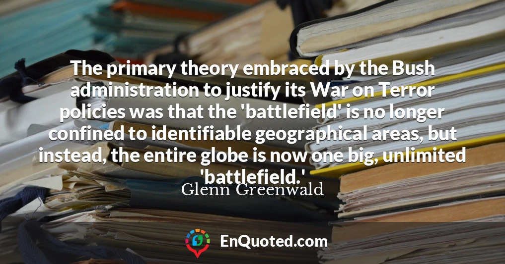 The primary theory embraced by the Bush administration to justify its War on Terror policies was that the 'battlefield' is no longer confined to identifiable geographical areas, but instead, the entire globe is now one big, unlimited 'battlefield.'