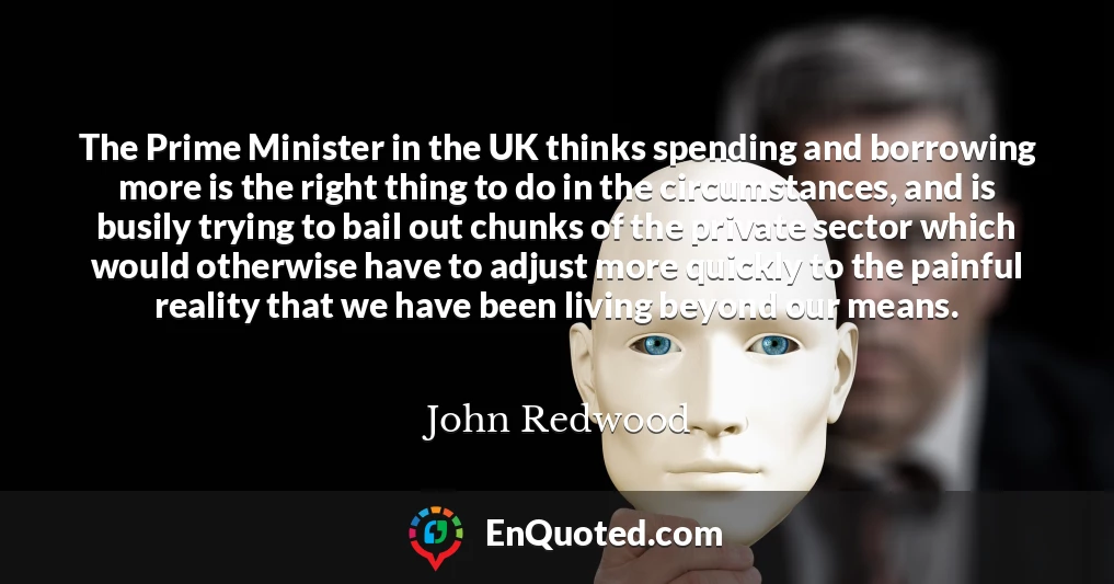 The Prime Minister in the UK thinks spending and borrowing more is the right thing to do in the circumstances, and is busily trying to bail out chunks of the private sector which would otherwise have to adjust more quickly to the painful reality that we have been living beyond our means.