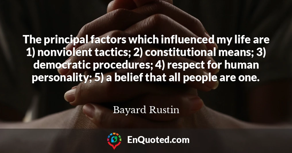 The principal factors which influenced my life are 1) nonviolent tactics; 2) constitutional means; 3) democratic procedures; 4) respect for human personality; 5) a belief that all people are one.