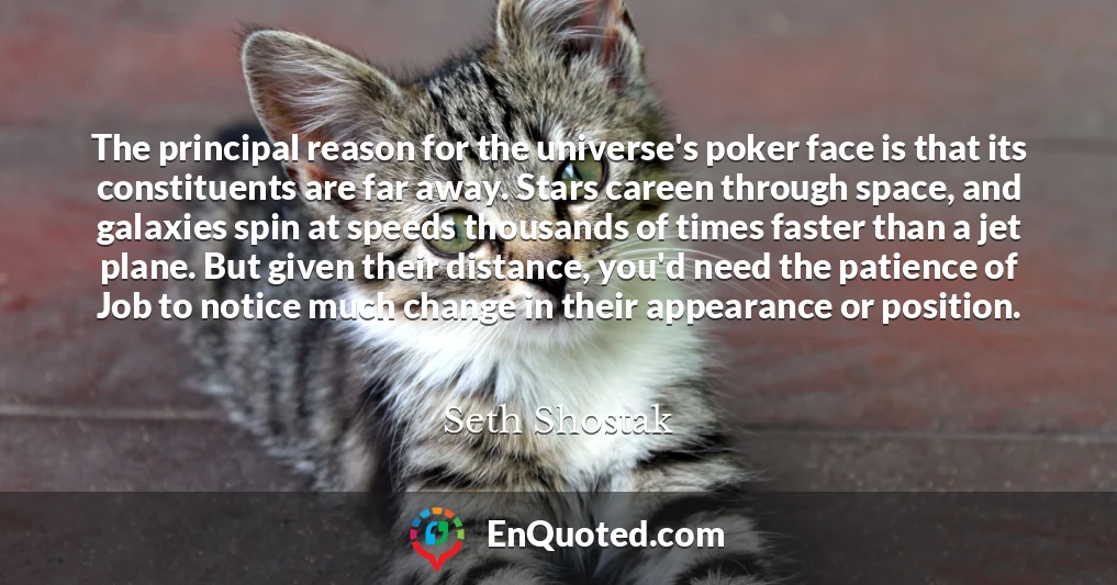 The principal reason for the universe's poker face is that its constituents are far away. Stars careen through space, and galaxies spin at speeds thousands of times faster than a jet plane. But given their distance, you'd need the patience of Job to notice much change in their appearance or position.