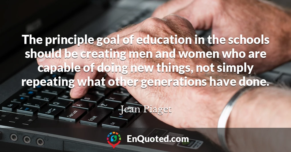 The principle goal of education in the schools should be creating men and women who are capable of doing new things, not simply repeating what other generations have done.