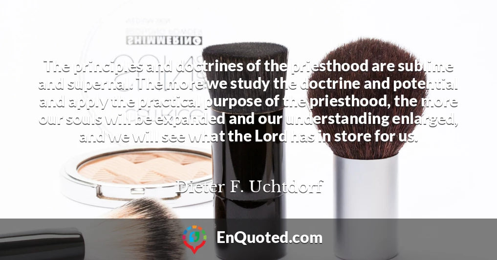 The principles and doctrines of the priesthood are sublime and supernal. The more we study the doctrine and potential and apply the practical purpose of the priesthood, the more our souls will be expanded and our understanding enlarged, and we will see what the Lord has in store for us.
