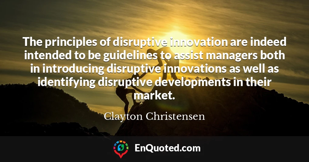 The principles of disruptive innovation are indeed intended to be guidelines to assist managers both in introducing disruptive innovations as well as identifying disruptive developments in their market.