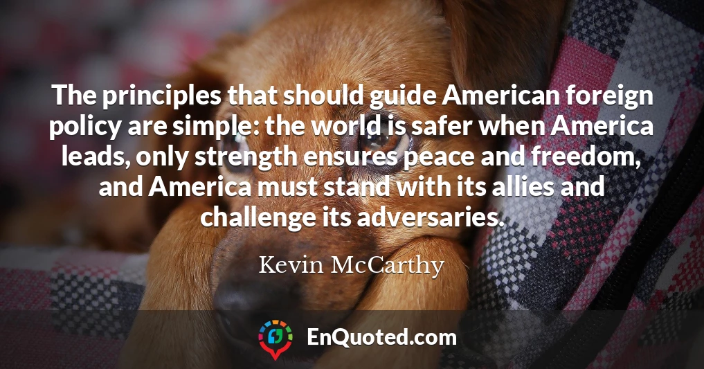The principles that should guide American foreign policy are simple: the world is safer when America leads, only strength ensures peace and freedom, and America must stand with its allies and challenge its adversaries.