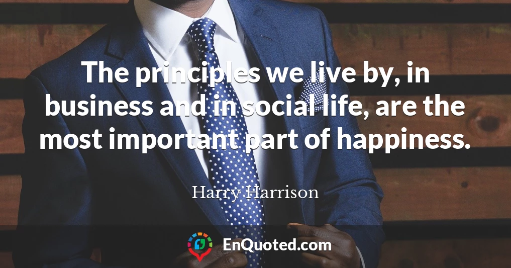The principles we live by, in business and in social life, are the most important part of happiness.
