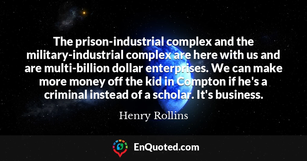 The prison-industrial complex and the military-industrial complex are here with us and are multi-billion dollar enterprises. We can make more money off the kid in Compton if he's a criminal instead of a scholar. It's business.