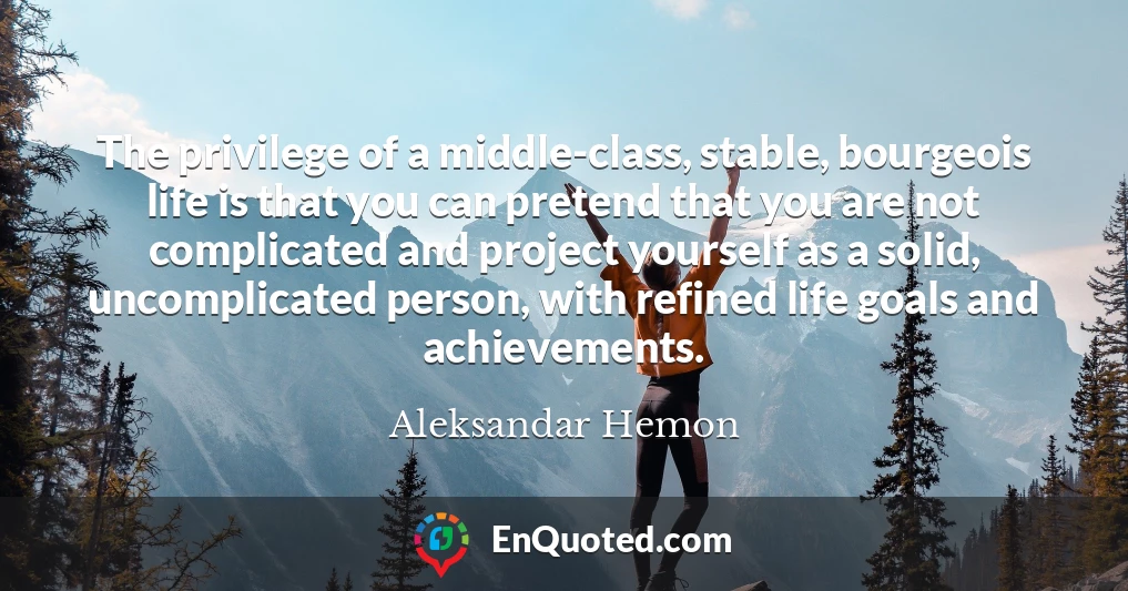 The privilege of a middle-class, stable, bourgeois life is that you can pretend that you are not complicated and project yourself as a solid, uncomplicated person, with refined life goals and achievements.