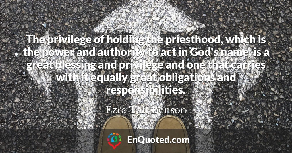 The privilege of holding the priesthood, which is the power and authority to act in God's name, is a great blessing and privilege and one that carries with it equally great obligations and responsibilities.