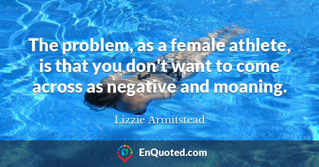 The problem, as a female athlete, is that you don't want to come across as negative and moaning.