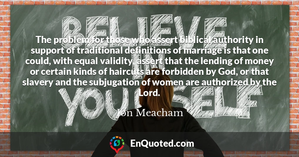 The problem for those who assert biblical authority in support of traditional definitions of marriage is that one could, with equal validity, assert that the lending of money or certain kinds of haircuts are forbidden by God, or that slavery and the subjugation of women are authorized by the Lord.