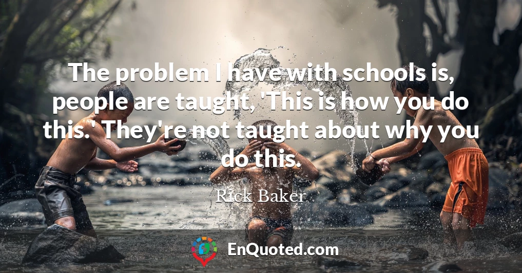 The problem I have with schools is, people are taught, 'This is how you do this.' They're not taught about why you do this.