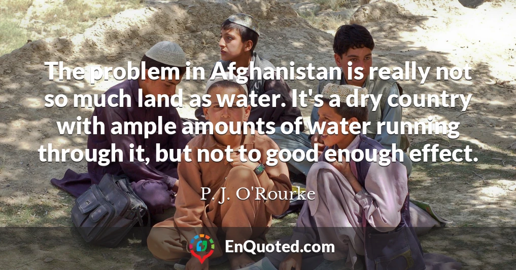 The problem in Afghanistan is really not so much land as water. It's a dry country with ample amounts of water running through it, but not to good enough effect.