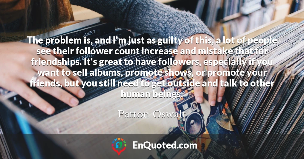 The problem is, and I'm just as guilty of this, a lot of people see their follower count increase and mistake that for friendships. It's great to have followers, especially if you want to sell albums, promote shows, or promote your friends, but you still need to get outside and talk to other human beings.