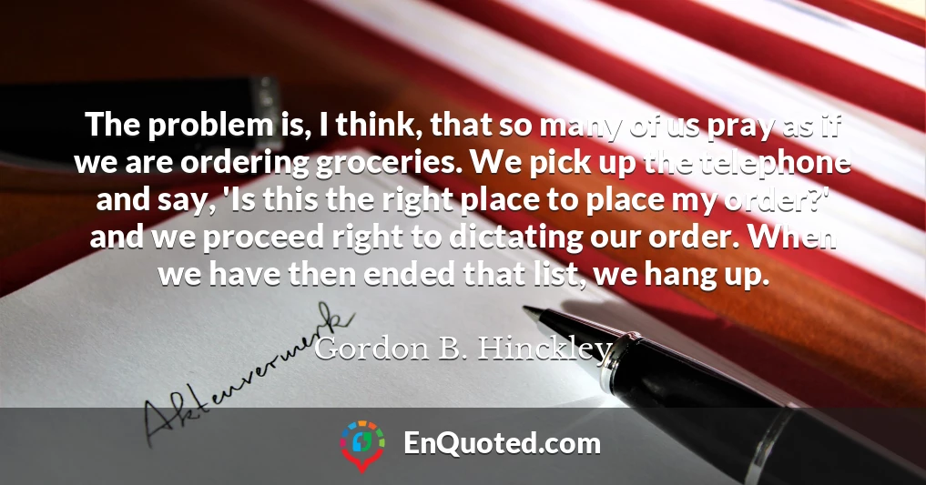 The problem is, I think, that so many of us pray as if we are ordering groceries. We pick up the telephone and say, 'Is this the right place to place my order?' and we proceed right to dictating our order. When we have then ended that list, we hang up.
