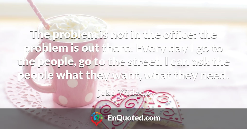 The problem is not in the office: the problem is out there. Every day I go to the people, go to the street. I can ask the people what they want, what they need.