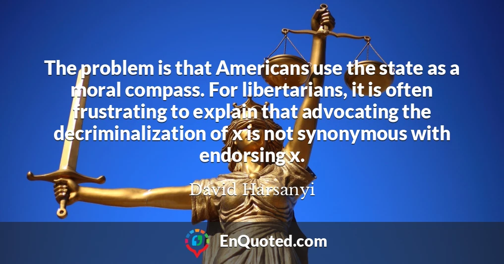 The problem is that Americans use the state as a moral compass. For libertarians, it is often frustrating to explain that advocating the decriminalization of x is not synonymous with endorsing x.