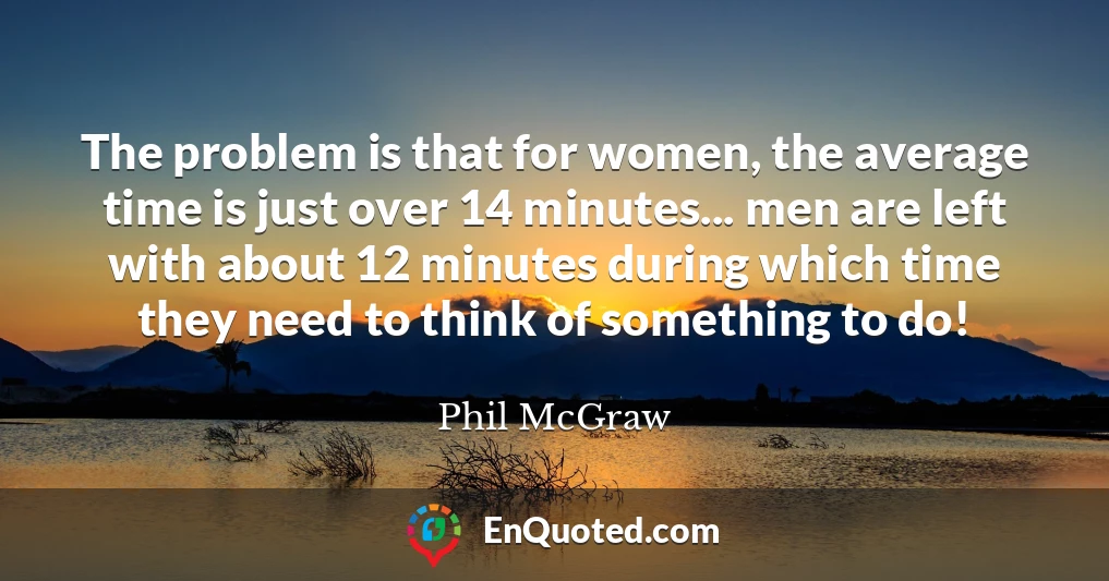 The problem is that for women, the average time is just over 14 minutes... men are left with about 12 minutes during which time they need to think of something to do!