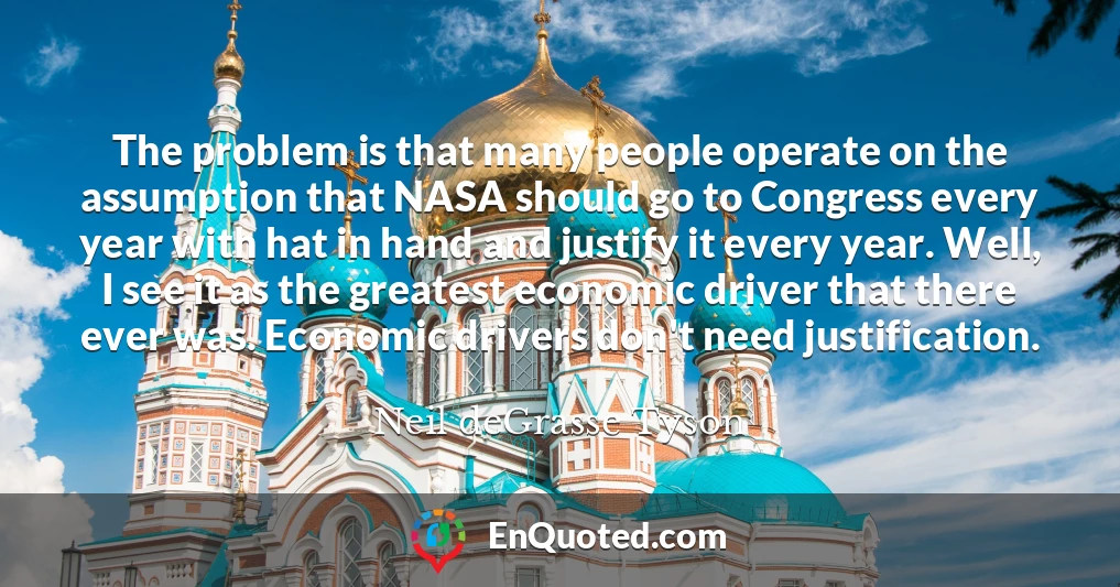 The problem is that many people operate on the assumption that NASA should go to Congress every year with hat in hand and justify it every year. Well, I see it as the greatest economic driver that there ever was. Economic drivers don't need justification.