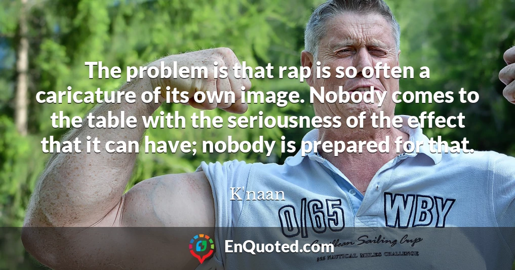 The problem is that rap is so often a caricature of its own image. Nobody comes to the table with the seriousness of the effect that it can have; nobody is prepared for that.